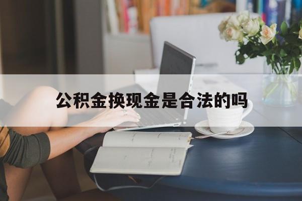 最新公积金换现金是合法的吗方法分析(最方便真实的上海公积金换现金是合法的吗怎么办方法)