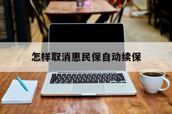 最新怎样取消惠民保自动续保方法分析(最方便真实的上海怎样取消惠民保自动续保业务方法)