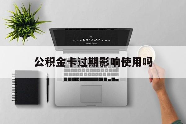 最新公积金卡过期影响使用吗方法分析(最方便真实的上海公积金卡过期影响使用吗怎么办方法)