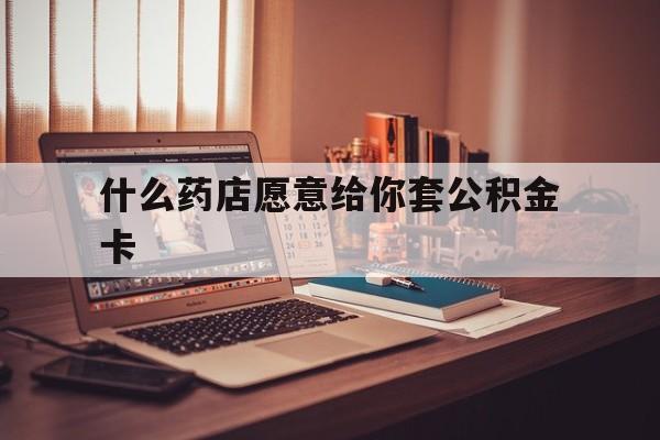 最新什么药店愿意给你套公积金卡方法分析(最方便真实的上海什么药店愿意给你套公积金卡的钱方法)